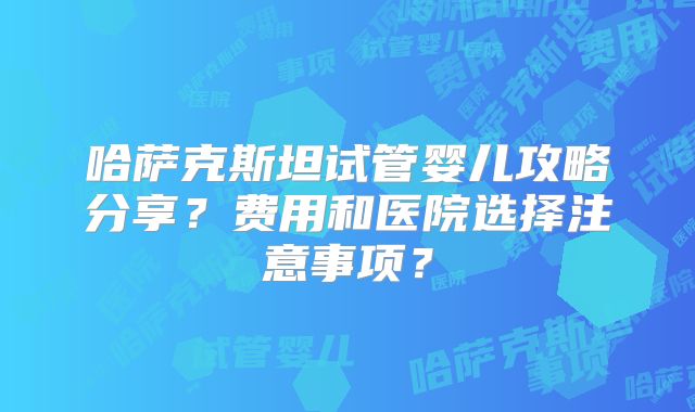 哈萨克斯坦试管婴儿攻略分享？费用和医院选择注意事项？