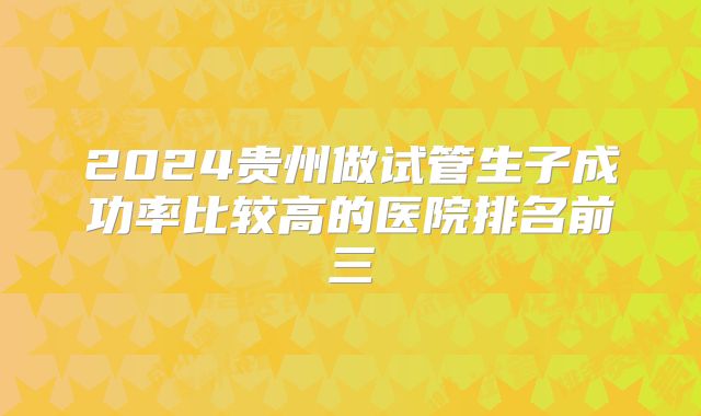 2024贵州做试管生子成功率比较高的医院排名前三