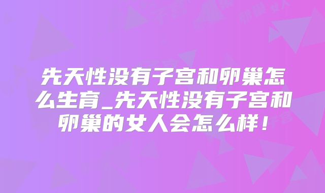先天性没有子宫和卵巢怎么生育_先天性没有子宫和卵巢的女人会怎么样!