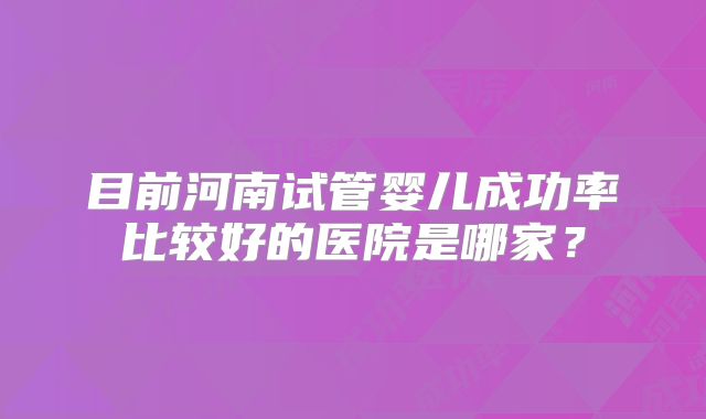 目前河南试管婴儿成功率比较好的医院是哪家？