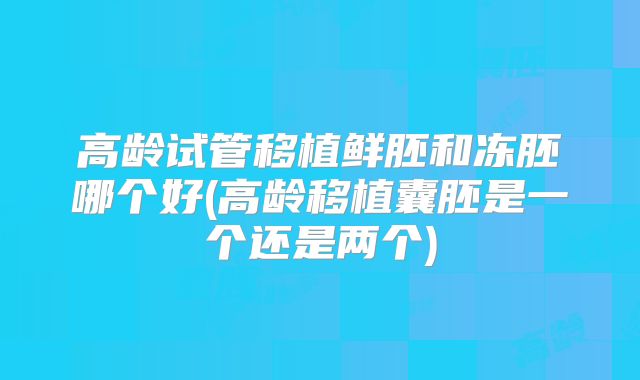 高龄试管移植鲜胚和冻胚哪个好(高龄移植囊胚是一个还是两个)