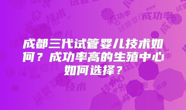 成都三代试管婴儿技术如何？成功率高的生殖中心如何选择？