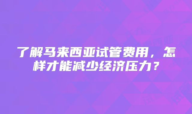 了解马来西亚试管费用，怎样才能减少经济压力？