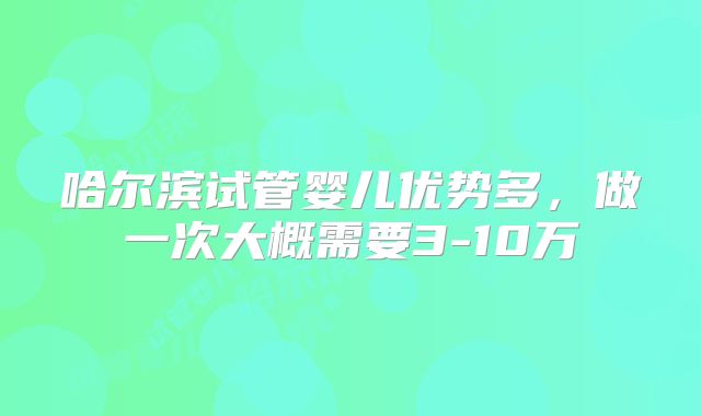 哈尔滨试管婴儿优势多，做一次大概需要3-10万