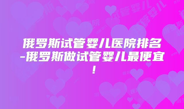俄罗斯试管婴儿医院排名-俄罗斯做试管婴儿最便宜！
