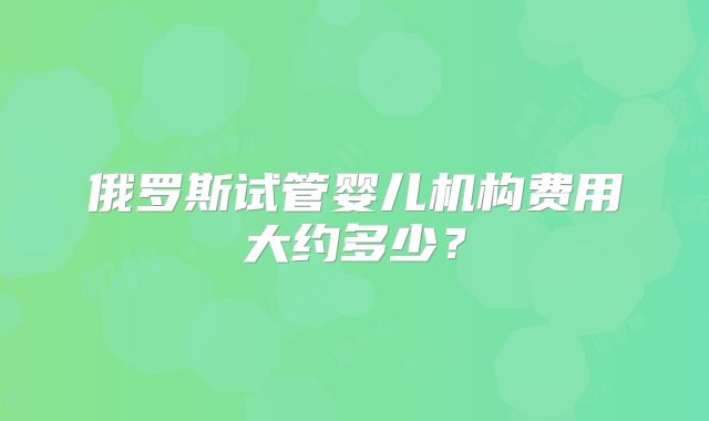 俄罗斯试管婴儿机构费用大约多少?