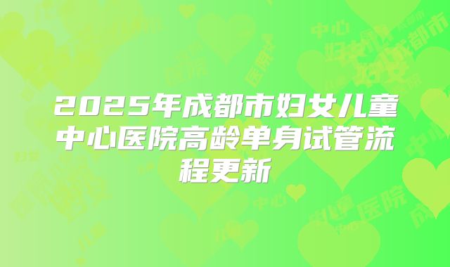2025年成都市妇女儿童中心医院高龄单身试管流程更新