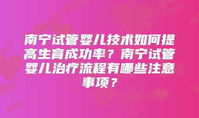 南宁试管婴儿技术如何提高生育成功率？南宁试管婴儿治疗流程有哪些注意事项？