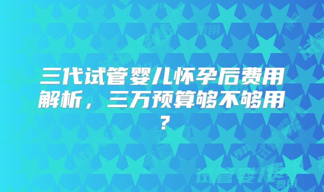三代试管婴儿怀孕后费用解析，三万预算够不够用？