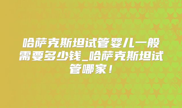 哈萨克斯坦试管婴儿一般需要多少钱_哈萨克斯坦试管哪家！