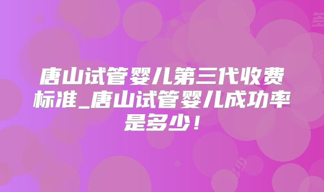 唐山试管婴儿第三代收费标准_唐山试管婴儿成功率是多少！