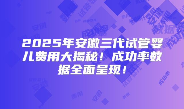 2025年安徽三代试管婴儿费用大揭秘!成功率数据全面呈现!