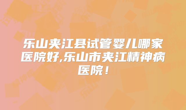 乐山夹江县试管婴儿哪家医院好,乐山市夹江精神病医院！