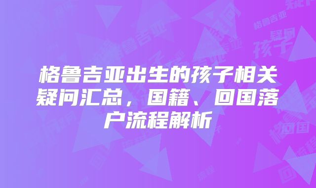 格鲁吉亚出生的孩子相关疑问汇总，国籍、回国落户流程解析