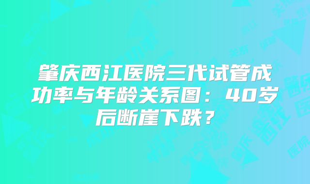 肇庆西江医院三代试管成功率与年龄关系图：40岁后断崖下跌？