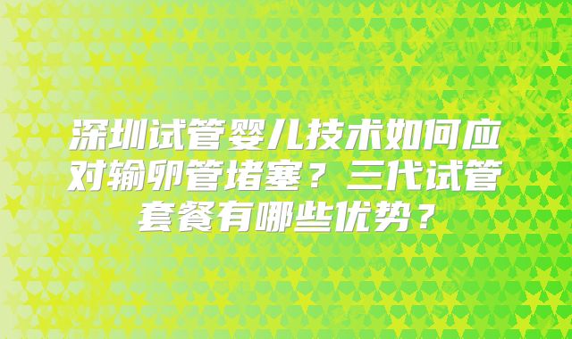 深圳试管婴儿技术如何应对输卵管堵塞？三代试管套餐有哪些优势？