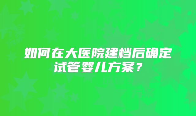 如何在大医院建档后确定试管婴儿方案？