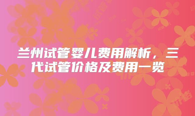 兰州试管婴儿费用解析，三代试管价格及费用一览