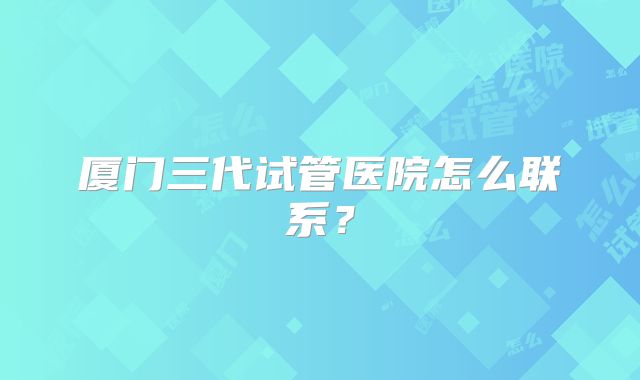 厦门三代试管医院怎么联系？