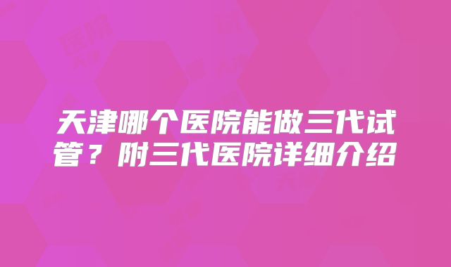 天津哪个医院能做三代试管？附三代医院详细介绍