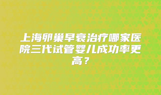 上海卵巢早衰治疗哪家医院三代试管婴儿成功率更高？