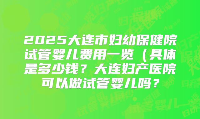 2025大连市妇幼保健院试管婴儿费用一览(具体是多少钱?大连妇产医院可以做试管婴儿吗?