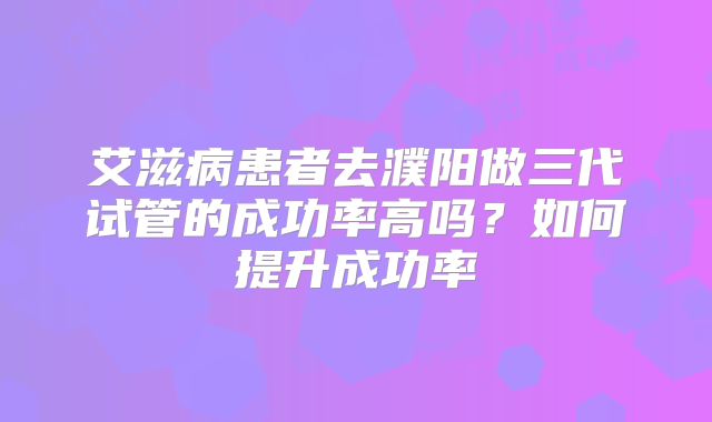艾滋病患者去濮阳做三代试管的成功率高吗？如何提升成功率