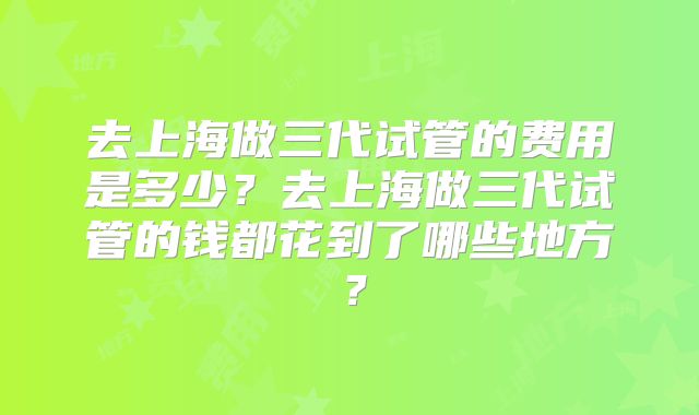 去上海做三代试管的费用是多少？去上海做三代试管的钱都花到了哪些地方？