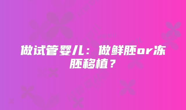 做试管婴儿：做鲜胚or冻胚移植？