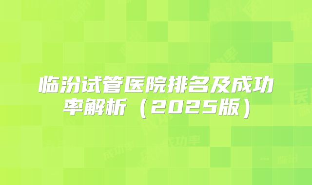 临汾试管医院排名及成功率解析（2025版）