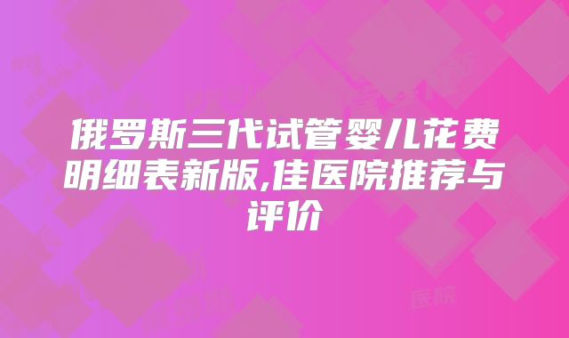 俄罗斯三代试管婴儿花费明细表新版,佳医院推荐与评价