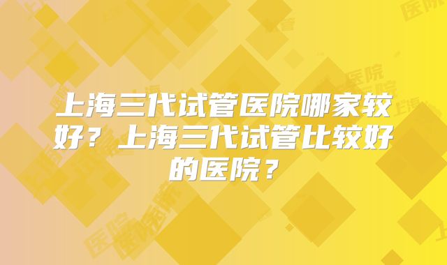 上海三代试管医院哪家较好?上海三代试管比较好的医院?