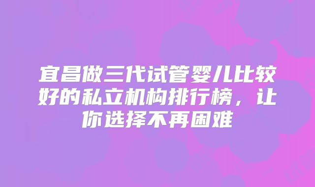 宜昌做三代试管婴儿比较好的私立机构排行榜,让你选择不再困难