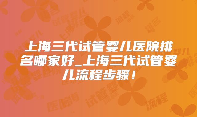 上海三代试管婴儿医院排名哪家好_上海三代试管婴儿流程步骤！