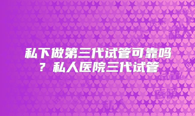 私下做第三代试管可靠吗?私人医院三代试管