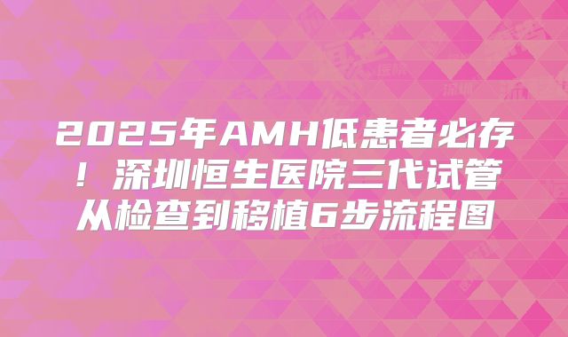 2025年AMH低患者必存！深圳恒生医院三代试管从检查到移植6步流程图