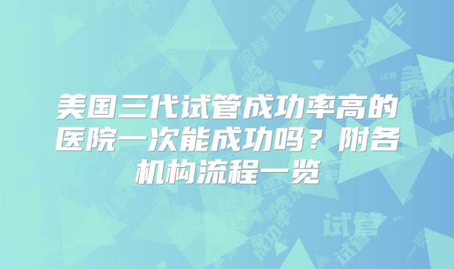 美国三代试管成功率高的医院一次能成功吗？附各机构流程一览