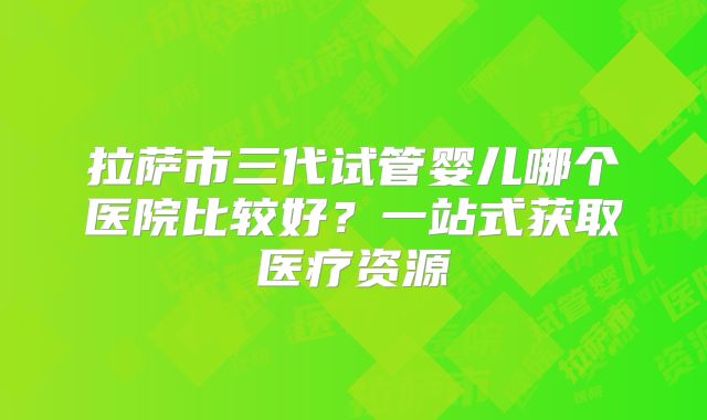 拉萨市三代试管婴儿哪个医院比较好？一站式获取医疗资源