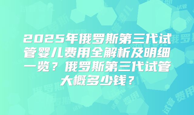 2025年俄罗斯第三代试管婴儿费用全解析及明细一览?俄罗斯第三代试管大概多少钱?