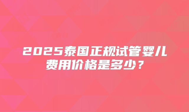 2025泰国正规试管婴儿费用价格是多少？