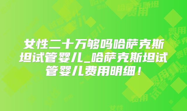 女性二十万够吗哈萨克斯坦试管婴儿_哈萨克斯坦试管婴儿费用明细！