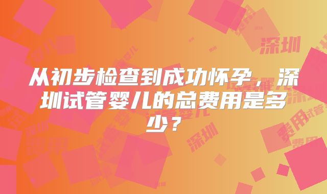 从初步检查到成功怀孕，深圳试管婴儿的总费用是多少？