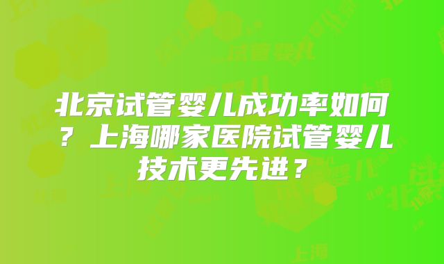 北京试管婴儿成功率如何？上海哪家医院试管婴儿技术更先进？