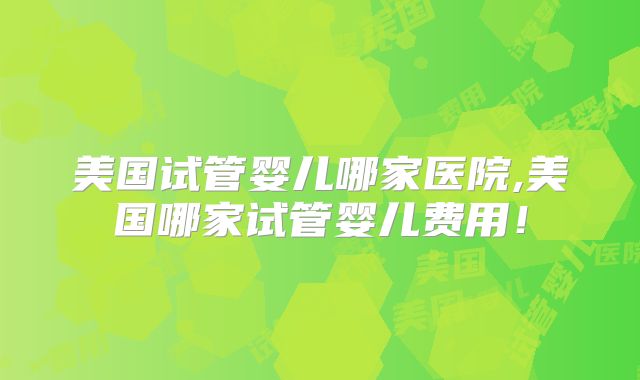 美国试管婴儿哪家医院,美国哪家试管婴儿费用!