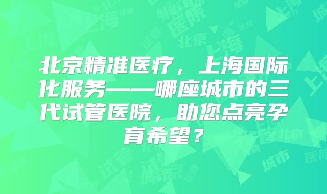 北京精准医疗，上海国际化服务——哪座城市的三代试管医院，助您点亮孕育希望？