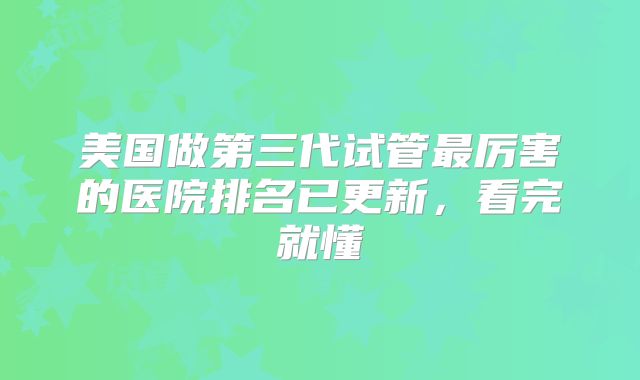 美国做第三代试管最厉害的医院排名已更新，看完就懂