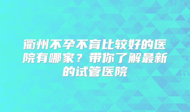 衢州不孕不育比较好的医院有哪家？带你了解最新的试管医院