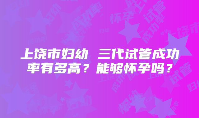 上饶市妇幼 三代试管成功率有多高？能够怀孕吗？