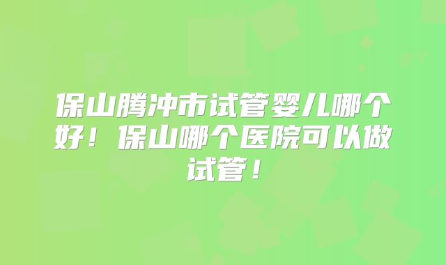 保山腾冲市试管婴儿哪个好！保山哪个医院可以做试管！