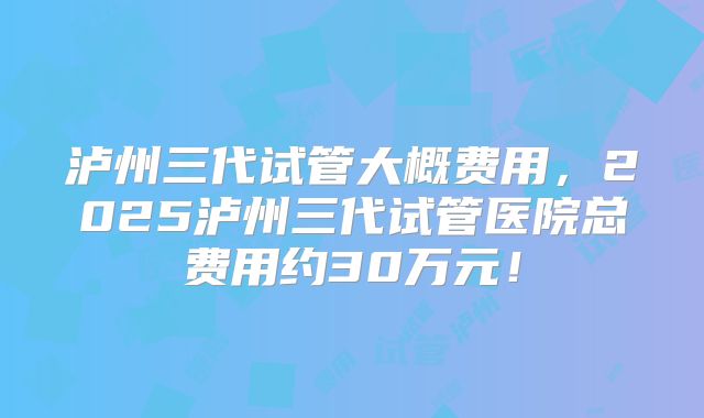 泸州三代试管大概费用，2025泸州三代试管医院总费用约30万元！